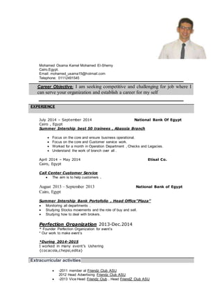 Mohamed Osama Kamel Mohamed El-Shemy
Cairo,Egypt.
Email: mohamed_usama15@hotmail.com
Telephone: 01112491545
July 2014 – September 2014 National Bank Of Egypt
Cairo , Egypt
Summer Intership best 50 trainees , Abassia Branch
 Focus on the core and ensure business operational.
 Focus on the core and Customer service work.
 Worked for a month in Operation Department , Checks and Legacies.
 Understand the work of branch over all .
April 2014 – May 2014 Etisal Co.
Cairo, Egypt
Call Center Customer Service
 The aim is to help customers .
August 2013 – September 2013 National Bank of Egypt
Cairo, Egypt
Summer Intership Bank Portofolio , Head Office”Plaza”
 Monitoring all departments .
 Studying Stocks movements and the role of buy and sell.
 Studying how to deal with brokers.
Perfection Organization 2013-Dec.2014
* Founder Perfection Organization for event’s
* Our work to make event’s
*During 2014-2015
I worked in many event’s Ushering
{cocacola,chepsi,edita}
 -2011 member at Friendz Club ASU
2012 Head Advertising Friendz Club ASU
 -2013 Vice Head Friendz Club , Head FriendZ Club ASU
Career Objective: I am seeking competitive and challenging for job where I
can serve your organization and establish a career for my self
EXPERIENCE
Extracurricular activities
 