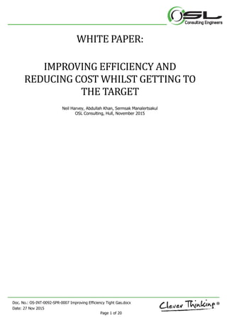 Doc. No.: OS-INT-0092-SPR-0007 Improving Efficiency Tight Gas.docx
Date: 27 Nov 2015
Page 1 of 20
WHITE PAPER:
IMPROVING EFFICIENCY AND
REDUCING COST WHILST GETTING TO
THE TARGET
Neil Harvey, Abdullah Khan, Sermsak Manalertsakul
OSL Consulting, Hull, November 2015
 