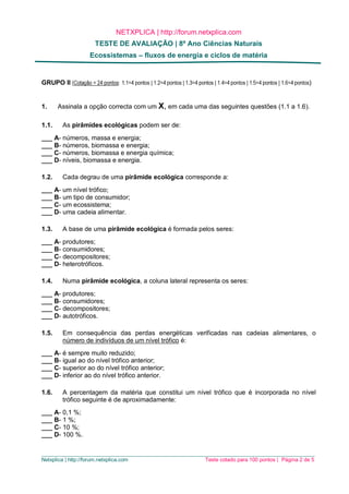 NETXPLICA | http://forum.netxplica.com
TESTE DE AVALIAÇÃO | 8º Ano Ciências Naturais
Ecossistemas – fluxos de energia e ciclos de matéria
_____________________________________________________________________________________________
Netxplica | http://forum.netxplica.com Teste cotado para 100 pontos | Página 2 de 5
GRUPO II (Cotação = 24 pontos: 1.1=4 pontos | 1.2=4 pontos | 1.3=4 pontos | 1.4=4 pontos | 1.5=4 pontos | 1.6=4 pontos)
1. Assinala a opção correcta com um X, em cada uma das seguintes questões (1.1 a 1.6).
1.1. As pirâmides ecológicas podem ser de:
___ A- números, massa e energia;
___ B- números, biomassa e energia;
___ C- números, biomassa e energia química;
___ D- níveis, biomassa e energia.
1.2. Cada degrau de uma pirâmide ecológica corresponde a:
___ A- um nível trófico;
___ B- um tipo de consumidor;
___ C- um ecossistema;
___ D- uma cadeia alimentar.
1.3. A base de uma pirâmide ecológica é formada pelos seres:
___ A- produtores;
___ B- consumidores;
___ C- decompositores;
___ D- heterotróficos.
1.4. Numa pirâmide ecológica, a coluna lateral representa os seres:
___ A- produtores;
___ B- consumidores;
___ C- decompositores;
___ D- autotróficos.
1.5. Em consequência das perdas energéticas verificadas nas cadeias alimentares, o
número de indivíduos de um nível trófico é:
___ A- é sempre muito reduzido;
___ B- igual ao do nível trófico anterior;
___ C- superior ao do nível trófico anterior;
___ D- inferior ao do nível trófico anterior.
1.6. A percentagem da matéria que constitui um nível trófico que é incorporada no nível
trófico seguinte é de aproximadamente:
___ A- 0,1 %;
___ B- 1 %;
___ C- 10 %;
___ D- 100 %.
 