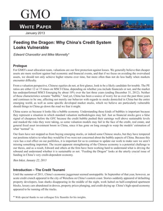 GMO
White Paper
January 2013
Feeding the Dragon: Why China’s Credit System
Looks Vulnerable
Edward Chancellor and Mike Monnelly*
Prologue
For GMO’s asset allocation team, valuations are our first protection against losses. We generally believe that cheaper
assets are more resilient against bad economic and financial events, and that if we focus on avoiding the overvalued
assets, we should not only achieve higher returns over time, but more often than not do less badly when markets
encounter difficulty.
From a valuation perspective, Chinese equities do not, at first glance, look to be a likely candidate for trouble. The PE
ratios are either 12 or 15 times on MSCI China, depending on whether you include financials or not, and the market
has underperformed MSCI Emerging by about 10% over the last three years (ending December 31, 2012). Neither
of these characteristics screams “bubble.” And yet, China has been a source of worry for us over the past three years
and continues to be one, affecting not merely our behavior with regards to stocks domiciled in China but the entire
emerging world, as well as some specific developed market stocks, which we believe are particularly vulnerable
should things in China go down the road we fear it might.
China scares us because it looks like a bubble economy. Understanding these kinds of bubbles is important because
they represent a situation in which standard valuation methodologies may fail. Just as financial stocks gave a false
signal of cheapness before the GFC because the credit bubble pushed their earnings well above sustainable levels
and masked the risks they were taking, so some valuation models may fail in the face of the credit, real estate, and
general fixed asset investment boom in China, since it has gone on long enough to warp the models’ estimation of
what “normal” is.
Our fears have not stopped us from buying emerging stocks, or indeed some Chinese stocks, but they have tempered
our positions relative to what they would be if we were not concerned about the bubbly aspects of China. Because this
view has a real effect on our portfolios, it is important for us to continue to update our work to make sure we aren’t
missing something important. The recent apparent strengthening of the Chinese economy is a potential challenge to
our thesis, and as a result, Edward and others at the firm have been working hard to understand what is driving the
rebound and understand whether it is sustainable or not. “Feeding the Dragon” looks at the utterly crucial issue of
funding in China’s very credit-dependent economy.
Ben Inker, January 22, 2013
Introduction – The Credit Tsunami
Until the summer of 2011, China’s economic juggernaut seemed unstoppable. In September of that year, however, an
acute credit crunch appeared in the city of Wenzhou on China’s eastern coast. Stories suddenly appeared of defaulting
property developers, loan sharks disappearing in the middle of the night, work halted on half-completed apartment
blocks, luxury cars abandoned in droves, property prices plunging, and credit drying up. China’s high-speed economy
appeared to be running off the tracks.
* With special thanks to our colleague Eric Ikauniks for his insights.
 