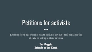 Petitions for activists
Lessons from our successes and failures giving local activists the
ability to set up online actions
Ian Goggin
Friends of the Earth
 