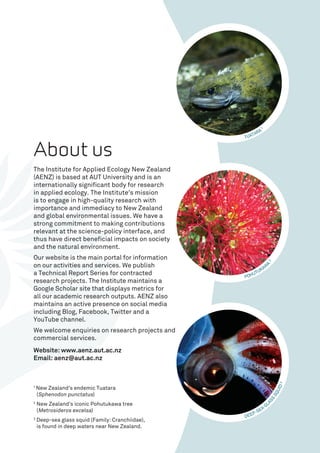 About us
The Institute for Applied Ecology New Zealand
(AENZ) is based at AUT University and is an
internationally significant body for research
in applied ecology. The Institute’s mission
is to engage in high-quality research with
importance and immediacy to New Zealand
and global environmental issues. We have a
strong commitment to making contributions
relevant at the science-policy interface, and
thus have direct beneficial impacts on society
and the natural environment.
Our website is the main portal for information
on our activities and services. We publish
a Technical Report Series for contracted
research projects. The Institute maintains a
Google Scholar site that displays metrics for
all our academic research outputs. AENZ also
maintains an active presence on social media
including Blog, Facebook, Twitter and a
YouTube channel.
We welcome enquiries on research projects and
commercial services.
Website: www.aenz.aut.ac.nz
Email: aenz@aut.ac.nz
TUATARA
1
POHUTUKAW
A
2
DEEP-SEA
GL
ASS
SQUID3
1 
New Zealand’s endemic Tuatara
(Sphenodon punctatus)
2
New Zealand’s iconic Pohutukawa tree
(Metrosideros excelsa)
3
Deep-sea glass squid (Family: Cranchiidae),
is found in deep waters near New Zealand.
 