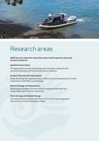 Research areas
AENZ has four thematic areas that reflect staff expertise and track
record in research.
Applied Conservation
The application of new technology and innovative research with
practical outcomes at the science-policy interface.
Human-Environment Interactions
Understanding the important roles, effects and consequences of human
interactions with their surroundings.
Marine Ecology and Aquaculture
Resolving ecosystem function and promoting sustainable and
responsible use of marine resources.
Plant Ecology and Global Change
The interactions of plants with their environment and impacts of
disturbance at local and global scales.
 