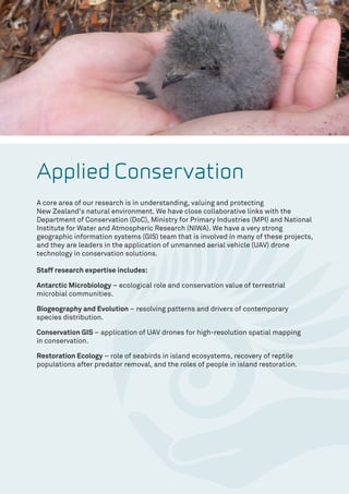 Applied Conservation
A core area of our research is in understanding, valuing and protecting
New Zealand’s natural environment. We have close collaborative links with the
Department of Conservation (DoC), Ministry for Primary Industries (MPI) and National
Institute for Water and Atmospheric Research (NIWA). We have a very strong
geographic information systems (GIS) team that is involved in many of these projects,
and they are leaders in the application of unmanned aerial vehicle (UAV) drone
technology in conservation solutions.
Staff research expertise includes:
Antarctic Microbiology – ecological role and conservation value of terrestrial
microbial communities.
Biogeography and Evolution – resolving patterns and drivers of contemporary
species distribution.
Conservation GIS – application of UAV drones for high-resolution spatial mapping
in conservation.
Restoration Ecology – role of seabirds in island ecosystems, recovery of reptile
populations after predator removal, and the roles of people in island restoration.
 