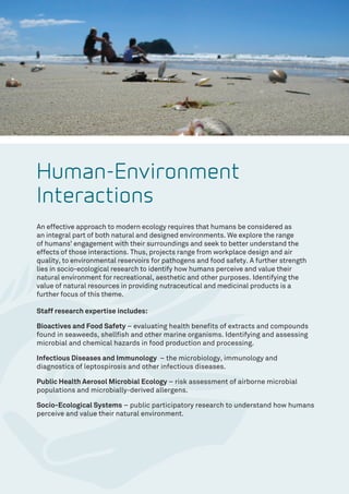 Human-Environment
Interactions
An effective approach to modern ecology requires that humans be considered as
an integral part of both natural and designed environments. We explore the range
of humans’ engagement with their surroundings and seek to better understand the
effects of those interactions. Thus, projects range from workplace design and air
quality, to environmental reservoirs for pathogens and food safety. A further strength
lies in socio-ecological research to identify how humans perceive and value their
natural environment for recreational, aesthetic and other purposes. Identifying the
value of natural resources in providing nutraceutical and medicinal products is a
further focus of this theme.
Staff research expertise includes:
Bioactives and Food Safety – evaluating health benefits of extracts and compounds
found in seaweeds, shellfish and other marine organisms. Identifying and assessing
microbial and chemical hazards in food production and processing.
Infectious Diseases and Immunology – the microbiology, immunology and
diagnostics of leptospirosis and other infectious diseases.
Public Health Aerosol Microbial Ecology – risk assessment of airborne microbial
populations and microbially-derived allergens.
Socio-Ecological Systems – public participatory research to understand how humans
perceive and value their natural environment.
 