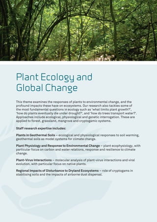 Plant Ecology and
Global Change
This theme examines the responses of plants to environmental change, and the
profound impacts these have on ecosystems. Our research also tackles some of
the most fundamental questions in ecology such as ‘what limits plant growth?’,
‘how do plants eventually die under drought?’, and ‘how do trees transport water?’.
Approaches include ecological, physiological and genetic interrogation. These are
applied to forest, grassland, mangrove and cryptogamic systems.
Staff research expertise includes:
Plants in Geothermal Soils – ecological and physiological responses to soil warming,
geothermal soils as model systems for climate change.
Plant Physiology and Response to Environmental Change – plant ecophysiology, with
particular focus on carbon and water relations, response and resilience to climate
change.
Plant-Virus Interactions – molecular analysis of plant-virus interactions and viral
evolution, with particular focus on native plants.
Regional Impacts of Disturbance to Dryland Ecosystems – role of cryptogams in
stabilising soils and the impacts of airborne dust dispersal.
 