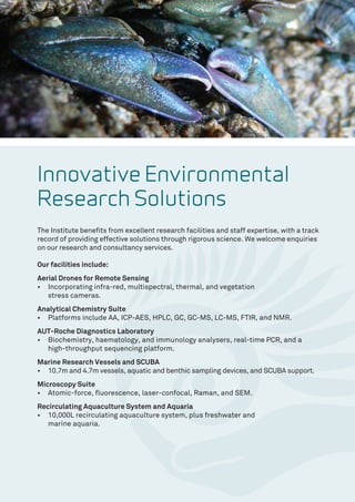 Innovative Environmental
Research Solutions
The Institute benefits from excellent research facilities and staff expertise, with a track
record of providing effective solutions through rigorous science. We welcome enquiries
on our research and consultancy services.
Our facilities include:
Aerial Drones for Remote Sensing
•	 Incorporating infra-red, multispectral, thermal, and vegetation
stress cameras.
Analytical Chemistry Suite
•	 Platforms include AA, ICP-AES, HPLC, GC, GC-MS, LC-MS, FTIR, and NMR.
AUT-Roche Diagnostics Laboratory
•	 Biochemistry, haematology, and immunology analysers, real-time PCR, and a
high-throughput sequencing platform.
Marine Research Vessels and SCUBA
•	 10.7m and 4.7m vessels, aquatic and benthic sampling devices, and SCUBA support.
Microscopy Suite
•	 Atomic-force, fluorescence, laser-confocal, Raman, and SEM.
Recirculating Aquaculture System and Aquaria
•	 10,000L recirculating aquaculture system, plus freshwater and
marine aquaria.
 