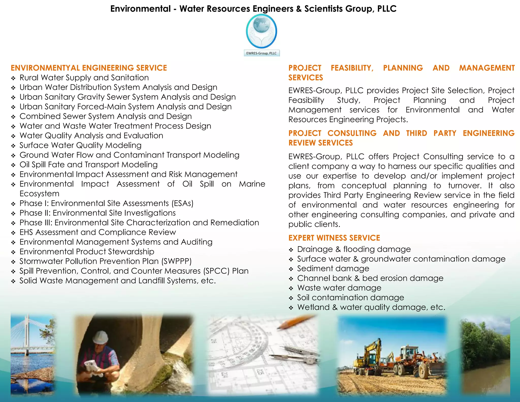 Environmental - Water Resources Engineers & Scientists Group, PLLC
ENVIRONMENTYAL ENGINEERING SERVICE
 Rural Water Supply and Sanitation
 Urban Water Distribution System Analysis and Design
 Urban Sanitary Gravity Sewer System Analysis and Design
 Urban Sanitary Forced-Main System Analysis and Design
 Combined Sewer System Analysis and Design
 Water and Waste Water Treatment Process Design
 Water Quality Analysis and Evaluation
 Surface Water Quality Modeling
 Ground Water Flow and Contaminant Transport Modeling
 Oil Spill Fate and Transport Modeling
 Environmental Impact Assessment and Risk Management
 Environmental Impact Assessment of Oil Spill on Marine
Ecosystem
 Phase I: Environmental Site Assessments (ESAs)
 Phase II: Environmental Site Investigations
 Phase III: Environmental Site Characterization and Remediation
 EHS Assessment and Compliance Review
 Environmental Management Systems and Auditing
 Environmental Product Stewardship
 Stormwater Pollution Prevention Plan (SWPPP)
 Spill Prevention, Control, and Counter Measures (SPCC) Plan
 Solid Waste Management and Landfill Systems, etc.
PROJECT FEASIBILITY, PLANNING AND MANAGEMENT
SERVICES
EWRES-Group, PLLC provides Project Site Selection, Project
Feasibility Study, Project Planning and Project
Management services for Environmental and Water
Resources Engineering Projects.
PROJECT CONSULTING AND THIRD PARTY ENGINEERING
REVIEW SERVICES
EWRES-Group, PLLC offers Project Consulting service to a
client company a way to harness our specific qualities and
use our expertise to develop and/or implement project
plans, from conceptual planning to turnover. It also
provides Third Party Engineering Review service in the field
of environmental and water resources engineering for
other engineering consulting companies, and private and
public clients.
EXPERT WITNESS SERVICE
 Drainage & flooding damage
 Surface water & groundwater contamination damage
 Sediment damage
 Channel bank & bed erosion damage
 Waste water damage
 Soil contamination damage
 Wetland & water quality damage, etc.
 