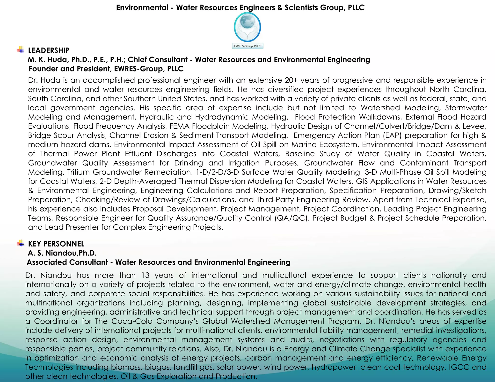 Environmental - Water Resources Engineers & Scientists Group, PLLC
LEADERSHIP
M. K. Huda, Ph.D., P.E., P.H.; Chief Consultant - Water Resources and Environmental Engineering
Founder and President, EWRES-Group, PLLC
Dr. Huda is an accomplished professional engineer with an extensive 20+ years of progressive and responsible experience in
environmental and water resources engineering fields. He has diversified project experiences throughout North Carolina,
South Carolina, and other Southern United States, and has worked with a variety of private clients as well as federal, state, and
local government agencies. His specific area of expertise include but not limited to Watershed Modeling, Stormwater
Modeling and Management, Hydraulic and Hydrodynamic Modeling, Flood Protection Walkdowns, External Flood Hazard
Evaluations, Flood Frequency Analysis, FEMA Floodplain Modeling, Hydraulic Design of Channel/Culvert/Bridge/Dam & Levee,
Bridge Scour Analysis, Channel Erosion & Sediment Transport Modeling, Emergency Action Plan (EAP) preparation for high &
medium hazard dams, Environmental Impact Assessment of Oil Spill on Marine Ecosystem, Environmental Impact Assessment
of Thermal Power Plant Effluent Discharges into Coastal Waters, Baseline Study of Water Quality in Coastal Waters,
Groundwater Quality Assessment for Drinking and Irrigation Purposes, Groundwater Flow and Contaminant Transport
Modeling, Tritium Groundwater Remediation, 1-D/2-D/3-D Surface Water Quality Modeling, 3-D Multi-Phase Oil Spill Modeling
for Coastal Waters, 2-D Depth-Averaged Thermal Dispersion Modeling for Coastal Waters, GIS Applications in Water Resources
& Environmental Engineering, Engineering Calculations and Report Preparation, Specification Preparation, Drawing/Sketch
Preparation, Checking/Review of Drawings/Calculations, and Third-Party Engineering Review. Apart from Technical Expertise,
his experience also includes Proposal Development, Project Management, Project Coordination, Leading Project Engineering
Teams, Responsible Engineer for Quality Assurance/Quality Control (QA/QC), Project Budget & Project Schedule Preparation,
and Lead Presenter for Complex Engineering Projects.
KEY PERSONNEL
A. S. Niandou,Ph.D.
Associated Consultant - Water Resources and Environmental Engineering
Dr. Niandou has more than 13 years of international and multicultural experience to support clients nationally and
internationally on a variety of projects related to the environment, water and energy/climate change, environmental health
and safety, and corporate social responsibilities. He has experience working on various sustainability issues for national and
multinational organizations including planning, designing, implementing global sustainable development strategies, and
providing engineering, administrative and technical support through project management and coordination. He has served as
a Coordinator for The Coca-Cola Company’s Global Watershed Management Program. Dr. Niandou’s areas of expertise
include delivery of international projects for multi-national clients, environmental liability management, remedial investigations,
response action design, environmental management systems and audits, negotiations with regulatory agencies and
responsible parties, project community relations. Also, Dr. Niandou is a Energy and Climate Change specialist with experience
in optimization and economic analysis of energy projects, carbon management and energy efficiency, Renewable Energy
Technologies including biomass, biogas, landfill gas, solar power, wind power, hydropower, clean coal technology, IGCC and
other clean technologies, Oil & Gas Exploration and Production.
 