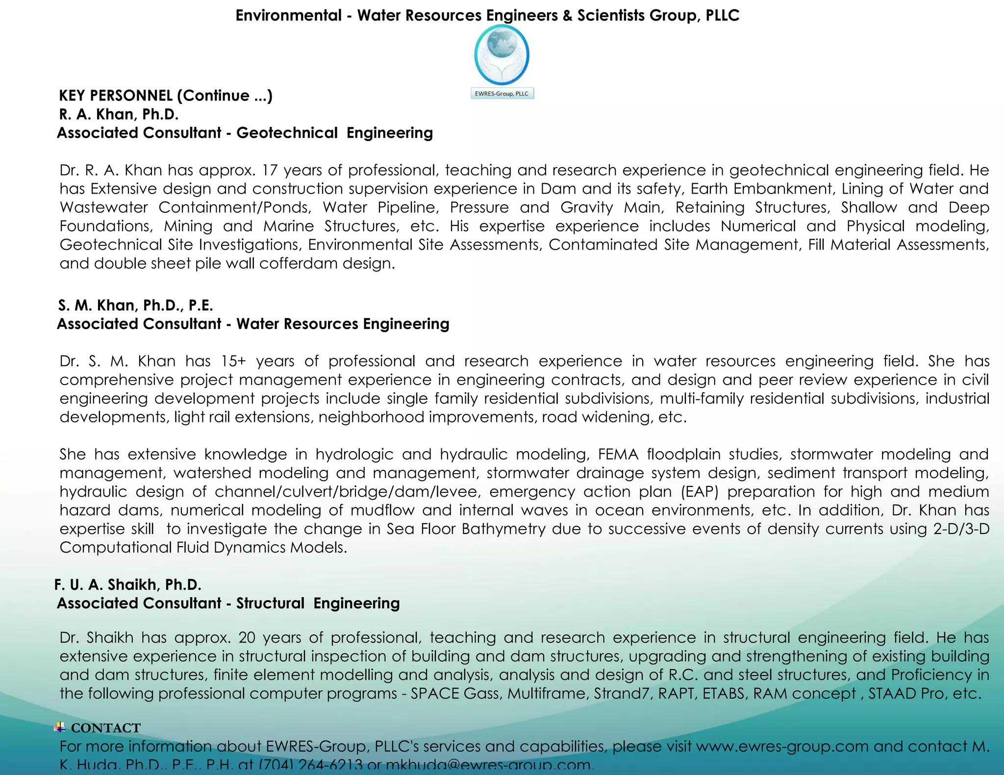 Environmental - Water Resources Engineers & Scientists Group, PLLC
KEY PERSONNEL (Continue ...)
R. A. Khan, Ph.D.
Associated Consultant - Geotechnical Engineering
Dr. R. A. Khan has approx. 17 years of professional, teaching and research experience in geotechnical engineering field. He
has Extensive design and construction supervision experience in Dam and its safety, Earth Embankment, Lining of Water and
Wastewater Containment/Ponds, Water Pipeline, Pressure and Gravity Main, Retaining Structures, Shallow and Deep
Foundations, Mining and Marine Structures, etc. His expertise experience includes Numerical and Physical modeling,
Geotechnical Site Investigations, Environmental Site Assessments, Contaminated Site Management, Fill Material Assessments,
and double sheet pile wall cofferdam design.
S. M. Khan, Ph.D., P.E.
Associated Consultant - Water Resources Engineering
Dr. S. M. Khan has 15+ years of professional and research experience in water resources engineering field. She has
comprehensive project management experience in engineering contracts, and design and peer review experience in civil
engineering development projects include single family residential subdivisions, multi-family residential subdivisions, industrial
developments, light rail extensions, neighborhood improvements, road widening, etc.
She has extensive knowledge in hydrologic and hydraulic modeling, FEMA floodplain studies, stormwater modeling and
management, watershed modeling and management, stormwater drainage system design, sediment transport modeling,
hydraulic design of channel/culvert/bridge/dam/levee, emergency action plan (EAP) preparation for high and medium
hazard dams, numerical modeling of mudflow and internal waves in ocean environments, etc. In addition, Dr. Khan has
expertise skill to investigate the change in Sea Floor Bathymetry due to successive events of density currents using 2-D/3-D
Computational Fluid Dynamics Models.
F. U. A. Shaikh, Ph.D.
Associated Consultant - Structural Engineering
Dr. Shaikh has approx. 20 years of professional, teaching and research experience in structural engineering field. He has
extensive experience in structural inspection of building and dam structures, upgrading and strengthening of existing building
and dam structures, finite element modelling and analysis, analysis and design of R.C. and steel structures, and Proficiency in
the following professional computer programs - SPACE Gass, Multiframe, Strand7, RAPT, ETABS, RAM concept , STAAD Pro, etc.
CONTACT
For more information about EWRES-Group, PLLC's services and capabilities, please visit www.ewres-group.com and contact M.
K. Huda, Ph.D., P.E., P.H. at (704) 264-6213 or mkhuda@ewres-group.com.
 