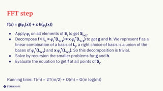 FFT step
f(x) = g(𝜑i
(x)) + x h(𝜑i
(x))
● Apply 𝜑i
on all elements of Si
to get Si+1
.
● Decompose f ∊ Li
= 𝜑i
*
(Li+1
) ⊕ x 𝜑i
*
(Li+1
) to get g and h. We represent f as a
linear combination of a basis of Li
, a right choice of basis is a union of the
bases of 𝜑i
*
(Li+1
) and x 𝜑i
*
(Li+1
). So this decomposition is trivial.
● Solve by recursion the smaller problems for g and h.
● Evaluate the equation to get f at all points of Si
.
Running time: T(m) = 2T(m/2) + O(m) = O(m log(m))
 