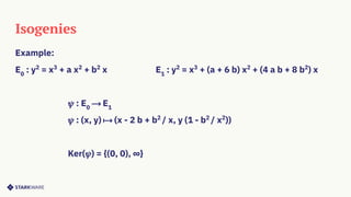 Isogenies
Example:
E0
: y2
= x3
+ a x2
+ b2
x E1
: y2
= x3
+ (a + 6 b) x2
+ (4 a b + 8 b2
) x
𝜓 : E0
⟶ E1
𝜓 : (x, y) ⟼ (x - 2 b + b2
/ x, y (1 - b2
/ x2
))
Ker(𝜓) = {(0, 0), ∞}
 