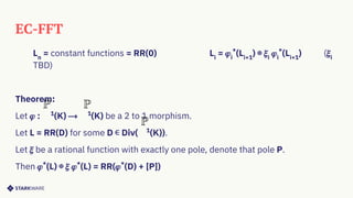 EC-FFT
Ln
= constant functions = RR(0) Li
= 𝜑i
*
(Li+1
) ⊕ 𝜉i
𝜑i
*
(Li+1
) (𝜉i
TBD)
Theorem:
Let 𝜑 : 1
(K) ⟶ 1
(K) be a 2 to 1 morphism.
Let L = RR(D) for some D ∊ Div( 1
(K)).
Let 𝜉 be a rational function with exactly one pole, denote that pole P.
Then 𝜑*
(L) ⊕ 𝜉 𝜑*
(L) = RR(𝜑*
(D) + [P])
 