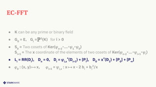 EC-FFT
● K can be any prime or binary ﬁeld
● G0
= E, Gi
= 1
(K) for i > 0
● S0
= Two cosets of Ker(𝜓n-2
∘...∘𝜓1
∘𝜓0
)
Si+1
= The x coordinate of the elements of two cosets of Ker(𝜓n-2
∘...∘𝜓i+1
∘𝜓i
)
● Li
= RR(Di
), Dn
= 0, Di
= 𝜓i,x
*
(Di+1
) + [Pi
], D0
= x*
(D1
) + [P0
] + [P∞
]
● 𝜑0
: (x, y) ⟼ x, 𝜑i+1
= 𝜓i,x
: x ⟼ x - 2 bi
+ bi
2
/x
 