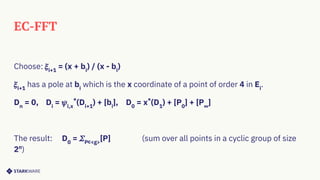 EC-FFT
Choose: 𝜉i+1
= (x + bi
) / (x - bi
)
𝜉i+1
has a pole at bi
which is the x coordinate of a point of order 4 in Ei
.
Dn
= 0, Di
= 𝜓i,x
*
(Di+1
) + [bi
], D0
= x*
(D1
) + [P0
] + [P∞
]
The result: D0
= 𝛴P∊<g>
[P] (sum over all points in a cyclic group of size
2n
)
 