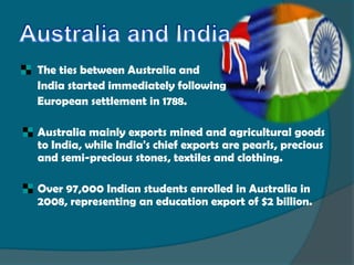 The ties between Australia and
    India started immediately following
    European settlement in 1788.

   Australia mainly exports mined and agricultural goods
    to India, while India's chief exports are pearls, precious
    and semi-precious stones, textiles and clothing.

   Over 97,000 Indian students enrolled in Australia in
    2008, representing an education export of $2 billion.
 