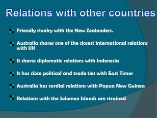   Friendly rivalry with the New Zealanders.

   Australia shares one of the closest international relations
    with UK

   It shares diplomatic relations with Indonesia

   It has close political and trade ties with East Timor

   Australia has cordial relations with Papua New Guinea

   Relations with the Solomon Islands are strained
 