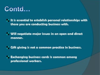    It is essential to establish personal relationships with
    those you are conducting business with.

   Will negotiate major issues in an open and direct
    manner.

   Gift giving is not a common practice in business.

   Exchanging business cards is common among
    professional workers.
 