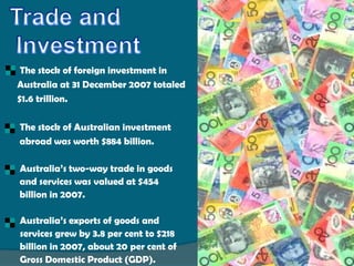     The stock of foreign investment in
    Australia at 31 December 2007 totaled
    $1.6 trillion.

   The stock of Australian investment
    abroad was worth $884 billion.

   Australia’s two-way trade in goods
    and services was valued at $454
    billion in 2007.

   Australia’s exports of goods and
    services grew by 3.8 per cent to $218
    billion in 2007, about 20 per cent of
    Gross Domestic Product (GDP).
 