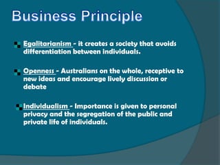    Egalitarianism - it creates a society that avoids
    differentiation between individuals.

   Openness - Australians on the whole, receptive to
    new ideas and encourage lively discussion or
    debate

   Individualism - Importance is given to personal
    privacy and the segregation of the public and
    private life of individuals.
 