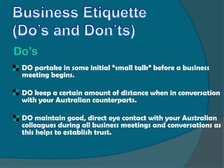 Do’s
   DO partake in some initial “small talk” before a business
    meeting begins.

   DO keep a certain amount of distance when in conversation
    with your Australian counterparts.

   DO maintain good, direct eye contact with your Australian
    colleagues during all business meetings and conversations as
    this helps to establish trust.
 