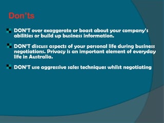 Don’ts
 DON’T over exaggerate or boast about your company’s
 abilities or build up business information.
 DON’T discuss aspects of your personal life during business
 negotiations. Privacy is an important element of everyday
 life in Australia.
 DON’T use aggressive sales techniques whilst negotiating
 