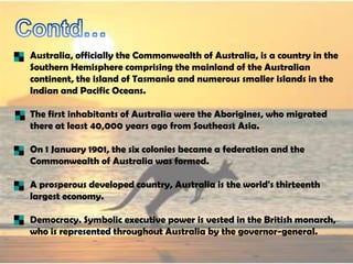Australia, officially the Commonwealth of Australia, is a country in the
Southern Hemisphere comprising the mainland of the Australian
continent, the island of Tasmania and numerous smaller islands in the
Indian and Pacific Oceans.

The first inhabitants of Australia were the Aborigines, who migrated
there at least 40,000 years ago from Southeast Asia.

On 1 January 1901, the six colonies became a federation and the
Commonwealth of Australia was formed.

A prosperous developed country, Australia is the world's thirteenth
largest economy.

Democracy. Symbolic executive power is vested in the British monarch,
who is represented throughout Australia by the governor-general.
 