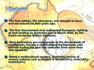 •   The first settlers, the aborigines, are thought to have
    arrived around 50,000 years ago.

•   The first documented and undisputed European sighting
    of and landing on Australia was in March 1606, by the
    Dutch navigator Willem Janszoon.

•    Most Australians are immigrants or the descendants of
    immigrants, having a multicultural background, who
    arrived during the past two centuries from more than
    200 countries.

•    Being a multicultural country, Australia consists of
    various cultures such as English & Welsh(70%), Irish(24%),
    Scottish(5%)
 