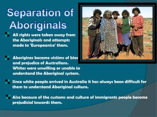    All rights were taken away from
    the Aboriginals and attempts
    made to 'Europeanise' them.

   Aborigines became victims of bias
    and prejudice of Australians.
    Whites were unwilling or unable to
    understand the Aboriginal system.
    Since white people arrived in Australia it has always been difficult for
    them to understand Aboriginal culture.

    Also because of the customs and culture of immigrants people become
    prejudicial towards them.
 