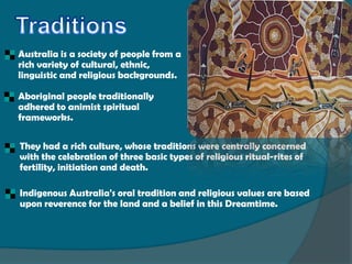 Australia is a society of people from a
    rich variety of cultural, ethnic,
    linguistic and religious backgrounds.

    Aboriginal people traditionally
    adhered to animist spiritual
    frameworks.

   They had a rich culture, whose traditions were centrally concerned
    with the celebration of three basic types of religious ritual-rites of
    fertility, initiation and death.

   Indigenous Australia's oral tradition and religious values are based
    upon reverence for the land and a belief in this Dreamtime.
 