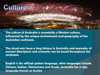    The culture of Australia is essentially a Western culture,
    influenced by the unique environment and geography of the
    Australian continent.

   The visual arts have a long history in Australia and examples of
    ancient Aboriginal rock artworks can be found throughout the
    continent.

   English is the official spoken language, other languages include
    Chinese, Italian, Vietnamese and Greek. Australia has a sign
    language known as Auslan
 