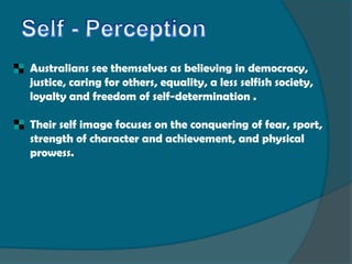 Australians see themselves as believing in democracy,
justice, caring for others, equality, a less selfish society,
loyalty and freedom of self-determination .

Their self image focuses on the conquering of fear, sport,
strength of character and achievement, and physical
prowess.
 