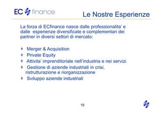 Le Nostre Esperienze
La forza di ECfinance nasce dalle professionalita’ e
dalle esperienze diversificate e complementari dei
partner in diversi settori di mercato:

   Merger & Acquisition
   Private Equity
   Attivita’ imprenditoriale nell’industria e nei servizi
   Gestione di aziende industriali in crisi,
  ristrutturazione e riorganizzazione
   Sviluppo aziende industriali




                               10
 
