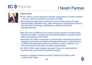 I Nostri Partner
Cesare Crosti
48 anni, oltre 20 anni di esperienza maturata nella gestione di societa’ industriali
 e di servizi, nella ristrutturazione aziendale e nel M&A.
Vanta esperienza gestionale ed operativa in diversi settori quali quello degli
 Elettrodomestici, della Meccanica, delle Infrastrutture e dell’Ingegneria Sismica,
 dell’ Information Technology, dell’Elettronica, dell’Illuminotecnica e
 dell’Agroalimentare.

Negli ultimi anni ha effettuato con successo diverse operazioni di restructuring,
 turnaround ed M&A in qualità di amministratore delegato e consulente ultima
 delle quali quella per conto di ERC.
Imprenditore dal 1999 ha ristrutturato e rilanciato Agom International società di
 ingegneria e produzione nel settore dell’ingegneria dei ponti e dell’antisismica,
 nel 2009 ha fondato Adelfi società di consulenza in special situations, e nel
 2011 Almar Drink & Food attiva nel settore agroalimentare.
Dal 1989 al 1999 è stato manager nel gruppo Candy con responsabilità di
 coordinamento commerciale e marketing di gruppo.

Laureato in Ingegneria Elettronica presso il Politecnico di Milano, parla
 correntemente inglese.
                                  14
 