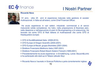 I Nostri Partner
Riccardo Nava

 51 anni, oltre 25 anni di esperienza maturata nella gestione di societa’
multinazionali, in Italia ed all’estero, come Chief Financial Officer.

 Ha avuto esperienze in vari settori, industriali, commerciali e di servizi
maturando solide competenze, tra l’atro, nella preparazione di Business plan,
nella ideazione e nell’esecuzione di piani di Re-engineering e di outsourcing. Ha
lavorato sia come CFO di filiali italiane di multinazionali che come CFO di
Headquarters europei.

  CFO di Dun&Bradstreet Italia (2008-2010).
  CFO Europe di Oregon Scientific (2004-2007).
  CFO Europe di Recall, gruppo Brambles (2001-2004)
  Direttore Finanziario Medtronic Italia (1997-2001)
  Direttore Finanziario Robert Bosch Sistemi Frenanti (1999-2001)
  Precedentemente ha avuto esperienze in Ernst&Young, Lanier, Bausch&Lomb
e ha partecipato allo start-up di Telepiù (attuale Sky).

 Riccardo Nava e’ laureato in Scienze Politiche e parla correntemente inglese.
                                  15
 