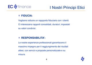 I Nostri Principi Etici
   FIDUCIA:
Vogliamo istituire un rappporto fiduciario con i clienti.
Ci interessano rapporti consolidati, duraturi, impostati
su valori condivisi.



   RESPONSABILITA’:
Le nostre esperienze professionali garantiscono il
massimo impegno per il raggiungimento dei risultati
attesi, con servizi e proposte personalizzate e su
misura.

                               4
 