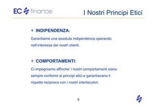 I Nostri Principi Etici

   INDIPENDENZA:
Garantiamo una assoluta indipendenza operando
nell’interesse dei nostri clienti.



   COMPORTAMENTI:
Ci impegniamo affinche’ i nostri comportamenti siano
sempre conformi ai principi etici e garantiscano il
rispetto reciproco con i nostri interlocutori.



                                5
 