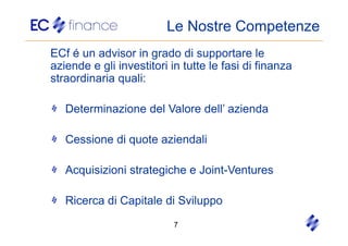 Le Nostre Competenze
ECf é un advisor in grado di supportare le
aziende e gli investitori in tutte le fasi di finanza
straordinaria quali:

   Determinazione del Valore dell’ azienda

   Cessione di quote aziendali

   Acquisizioni strategiche e Joint-Ventures

   Ricerca di Capitale di Sviluppo
                           7
 