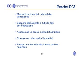 Perché ECf
Massimizzazione del valore della
transazione

Supporto decisionale in tutte le fasi
dell’operazione

Accesso ad un ampio network finanziario

Sinergie con altre realta’ industriali

Presenza internazionale tramite partner
qualificati

                         9
 