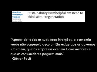 “Apesar de todas as suas boas intenções, a economia
verde não conseguiu decolar. Ela exige que os governos
subsidiem, que as empresas aceitem lucros menores e
que os consumidores paguem mais.”  
_Günter Pauli
 