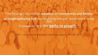 “The Paradigm has shifted. Adoption of Communities and Mobile
as insight gathering tool and Analyzing text and social media in big
data
frameworks are the paths to growth. “
GRIT – Greenbook Research Industry Report, Winter 2014
 