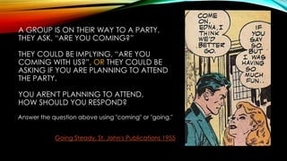 A GROUP IS ON THEIR WAY TO A PARTY.
THEY ASK, “ARE YOU COMING?”
THEY COULD BE IMPLYING, “ARE YOU
COMING WITH US?”, OR THEY COULD BE
ASKING IF YOU ARE PLANNING TO ATTEND
THE PARTY.
YOU AREN'T PLANNING TO ATTEND.
HOW SHOULD YOU RESPOND?
Answer the question above using "coming" or "going."
Going Steady, St. John's Publications 1955
 