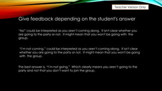 Teacher Version Only
“No” could be interpreted as you aren’t coming along. It isn't clear whether you
are going to the party or not. It might mean that you won't be going with the
group.
Give feedback depending on the student's answer
“I’m not coming,” could be interpreted as you aren’t coming along. It isn't clear
whether you are going to the party or not. It might mean that you won't be going
with the group.
The best answer is, “I’m not going.” Which clearly means you aren’t going to the
party and not that you don’t want to join the group.
 