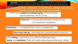 EXPRESSIONS USING COMING AND GOING
"I don't know whether I'm coming or going" = to be confused
(use this expression with he, or she)
Come on! =1. Let's go (see example on slide 9), and
2. an expression of disbelief
Create a sentence for each meaning below
Come from = 1. to originate from, and 2. a perspective.
NOTE: Going is used without "to" with the following words:
home, and downtown *also with verbs expressing activities (e.g., skiing)
Easy come, easy go = Something that is obtained easily is quickly lost
TEACHER: Ask the student to read each example and to come up with a
sentence for each meaning (some examples will require several sentences)
 