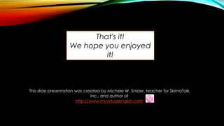 This slide presentation was created by Michele W. Snider, teacher for SkimaTalk,
Inc., and author of
http://www.myvirtualenglish.com
That's it!
We hope you enjoyed
it!
 