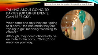 TALKING ABOUT GOING TO
PARTIES (OR OTHER EVENTS)
CAN BE TRICKY.
When someone says they are “going
to a party,” this can mean they are
“going to go” meaning “planning to
attend.”
Although, they could also literally be
en route to the party. “Going” can
mean on your way.
Instructions: Ask the student to read the next 2 slides
 