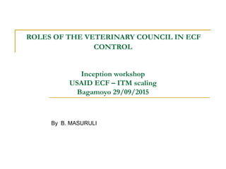 ROLES OF THE VETERINARY COUNCIL IN ECF
CONTROL
Inception workshop
USAID ECF – ITM scaling
Bagamoyo 29/09/2015
By B. MASURULI
 