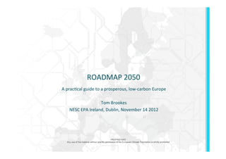 ROADMAP	
  2050	
  
A	
  prac/cal	
  guide	
  to	
  a	
  prosperous,	
  low-­‐carbon	
  Europe	
  
                                         	
  
                                Tom	
  Brookes	
  
       NESC	
  EPA	
  Ireland,	
  Dublin,	
  November	
  14	
  2012	
  
                                         	
  



                                                  PROPRIETARY
   Any use of this material without specific permission of the European Climate Foundation is strictly prohibited
 