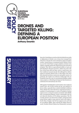 DRONES AND
TARGETED KILLING:
DEFINING A
EUROPEAN POSITION
Anthony Dworkin
POLICY
BRIEFSUMMARY
SincetheUnitedStatescarriedoutthefirstlethaldronestrike,
in Afghanistan in October 2001, drones have emerged from
obscurity to become the most contentious aspect of modern
warfare. Armed drones or unmanned aerial vehicles (UAVs)
are now the United States’ weapons platform of choice in its
military campaign against the dispersed terrorist network of
al-Qaeda. They offer an unprecedented ability to track and
kill individuals with great precision, without any risk to the
lives of the forces that use them, and at a much lower cost
than traditional manned aircraft. But although the military
appeal of remotely piloted UAVs is self-evident, they have
also attracted enormous controversy and public concern. In
particular, the regular use of drones to kill people who are
located far from any zone of conventional hostilities strikes
many people as a disturbing development that threatens to
undermine the international rule of law.
Although the United Kingdom and Israel have also employed
armed UAVs, the US has carried out the vast majority of
drone strikes, especially those outside battlefield conditions.
These attacks have been directed at suspected terrorists or
members of armed groups in a series of troubled or lawless
regions across a sweep of countries around the wider Middle
East, encompassing Pakistan, Yemen, and Somalia, that are
not otherwise theatres of US military operations. The US
recently opened a new drone base in Niger, raising fears that
armed drones might at some point be used in the Sahel or
North Africa, though so far the base appears to be used only
for surveillance flights. Since entering the White House in
2008, President Barack Obama has dramatically increased
SUMMARY
The era of drone warfare is underway, but
the European Union has been largely passive
in its response. It has not reacted publicly to
the US campaign of drone strikes or tried to
develop an alternative standard for the use
of lethal force. As EU states seek to acquire
drones themselves, and with the technology
spreading around the world, the EU should
take a more active stance. A European
initiative would be timely because changes in
US policy mean there may be a greater chance
for a constructive dialogue on this subject
within the transatlantic alliance.
The EU should base its position on the idea
that lethal force should only be used outside
theatres of conventional military operations
against individuals posing a serious and
imminent threat to innocent life. President
Barack Obama has now embraced a similar
standard for US policy, though he interprets
it in a far more permissive way, and retains
the underlying idea of a global armed conflict
against al-Qaeda. The EU should press Obama
to follow through on his rhetoric by further
restricting US strikes and begin discussions
to explore the idea of self-defence as the basis
for lethal strikes outside the battlefield. It
should also encourage greater transparency
and accountability from the US and work to
end the anomalous notion of an unbounded
war with a loose network of terrorist groups.
 