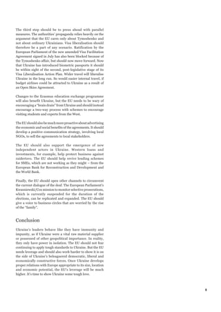The third step should be to press ahead with parallel
measures. The authorities’ propaganda relies heavily on the
argument that the EU cares only about Tymoshenko and
not about ordinary Ukrainians. Visa liberalisation should
therefore be a part of any scenario. Ratification by the
European Parliament of the new amended Visa Facilitation
Agreement signed in July has also been blocked because of
the Tymoshenko affair, but should now move forward. Now
that Ukraine has introduced biometric passports it should
be within sight of the second, post-legislative stage of its
Visa Liberalisation Action Plan. Wider travel will liberalise
Ukraine in the long run. So would easier internal travel, if
budget airlines could be attracted to Ukraine as a result of
an Open Skies Agreement.

Changes to the Erasmus education exchange programme
will also benefit Ukraine, but the EU needs to be wary of
encouraging a “brain drain” from Ukraine and should instead
encourage a two-way process with schemes to encourage
visiting students and experts from the West.

The EU should also be much more proactive about advertising
the economic and social benefits of the agreements. It should
develop a positive communication strategy, involving local
NGOs, to sell the agreements to local stakeholders.

The EU should also support the emergence of new
independent actors in Ukraine. Western loans and
investments, for example, help protect business against
raidertsvo. The EU should help revive lending schemes
for SMEs, which are not working as they might – from the
European Bank for Reconstruction and Development and
the World Bank.

Finally, the EU should open other channels to circumvent
the current dialogue of the deaf. The European Parliament’s
Kwasniewski/Cox mission to monitor selective prosecutions,
which is currently suspended for the duration of the
elections, can be replicated and expanded. The EU should
give a voice to business circles that are worried by the rise
of the “family”.



Conclusion
Ukraine’s leaders behave like they have immunity and
impunity, as if Ukraine were a vital raw material supplier
or possessed of other geopolitical importance. In reality,
they only have power in isolation. The EU should not fear
continuing to apply tough standards to Ukraine. But the EU
needs leverage and should also work harder to show it is on
the side of Ukraine’s beleaguered democratic, liberal and
economically constructive forces. Once Ukraine develops
proper relations with Europe appropriate to its size, location
and economic potential, the EU’s leverage will be much
higher. It’s time to show Ukraine some tough love.



                                                                 5
 